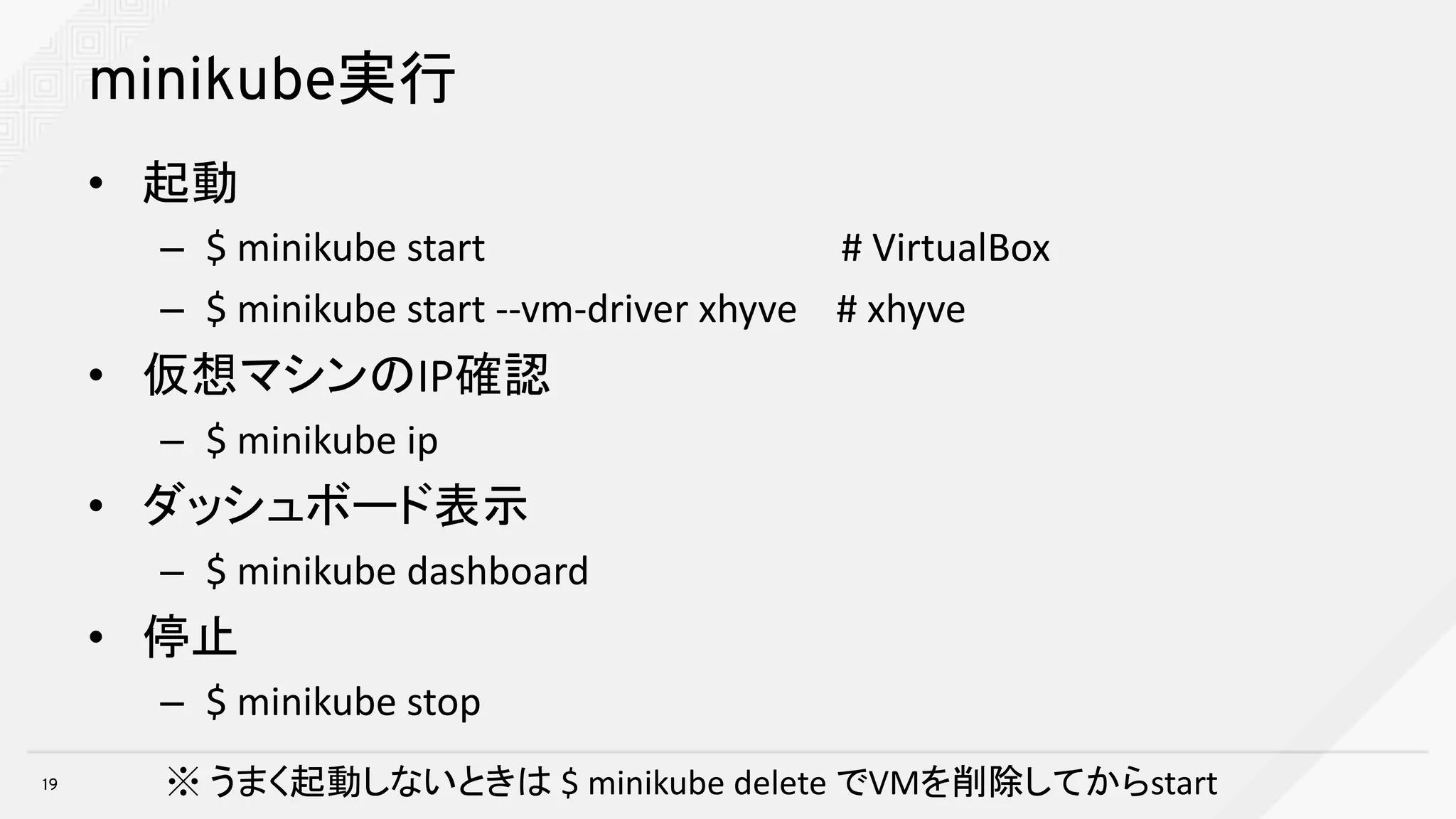minikube実行
• 起動
– $	minikube start		 #	VirtualBox
– $	minikube start	--vm-driver	xhyve #	xhyve
• 仮想マシンのIP確認
– $	minikube ip
• ダッシュボード表示
– $	minikube dashboard
• 停止
– $	minikube stop
19 ※ うまく起動しないときは $	minikube delete	でVMを削除してからstart
 