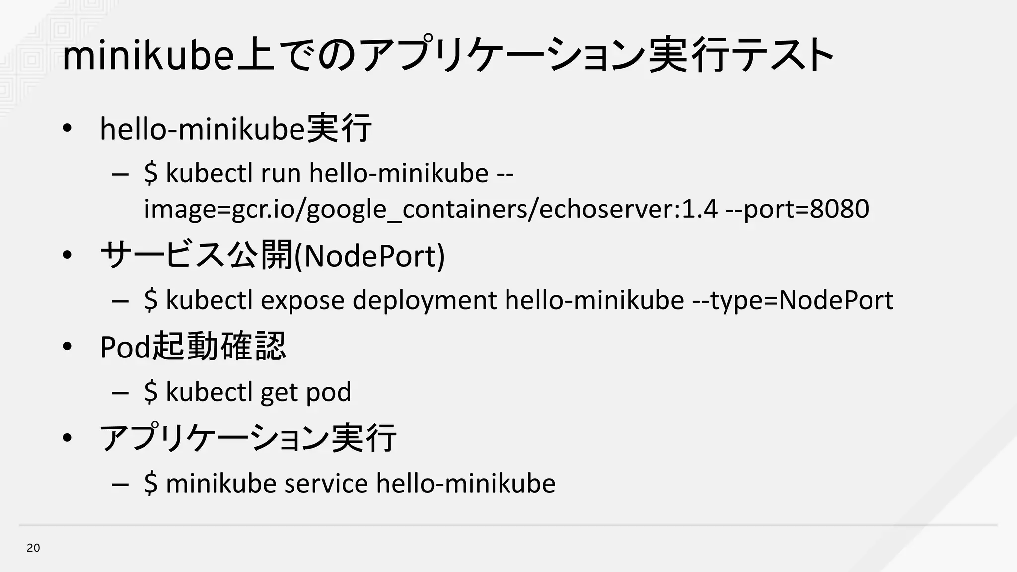 minikube上でのアプリケーション実行テスト
• hello-minikube実行
– $	kubectl run	hello-minikube --
image=gcr.io/google_containers/echoserver:1.4	--port=8080
• サービス公開(NodePort)
– $	kubectl expose	deployment	hello-minikube --type=NodePort
• Pod起動確認
– $	kubectl get	pod
• アプリケーション実行
– $	minikube service	hello-minikube
20
 