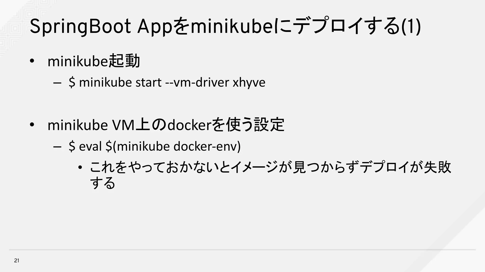 SpringBoot Appをminikubeにデプロイする(1)
• minikube起動
– $	minikube start	--vm-driver	xhyve
• minikube VM上のdockerを使う設定
– $	eval $(minikube docker-env)
• これをやっておかないとイメージが見つからずデプロイが失敗
する
21
 