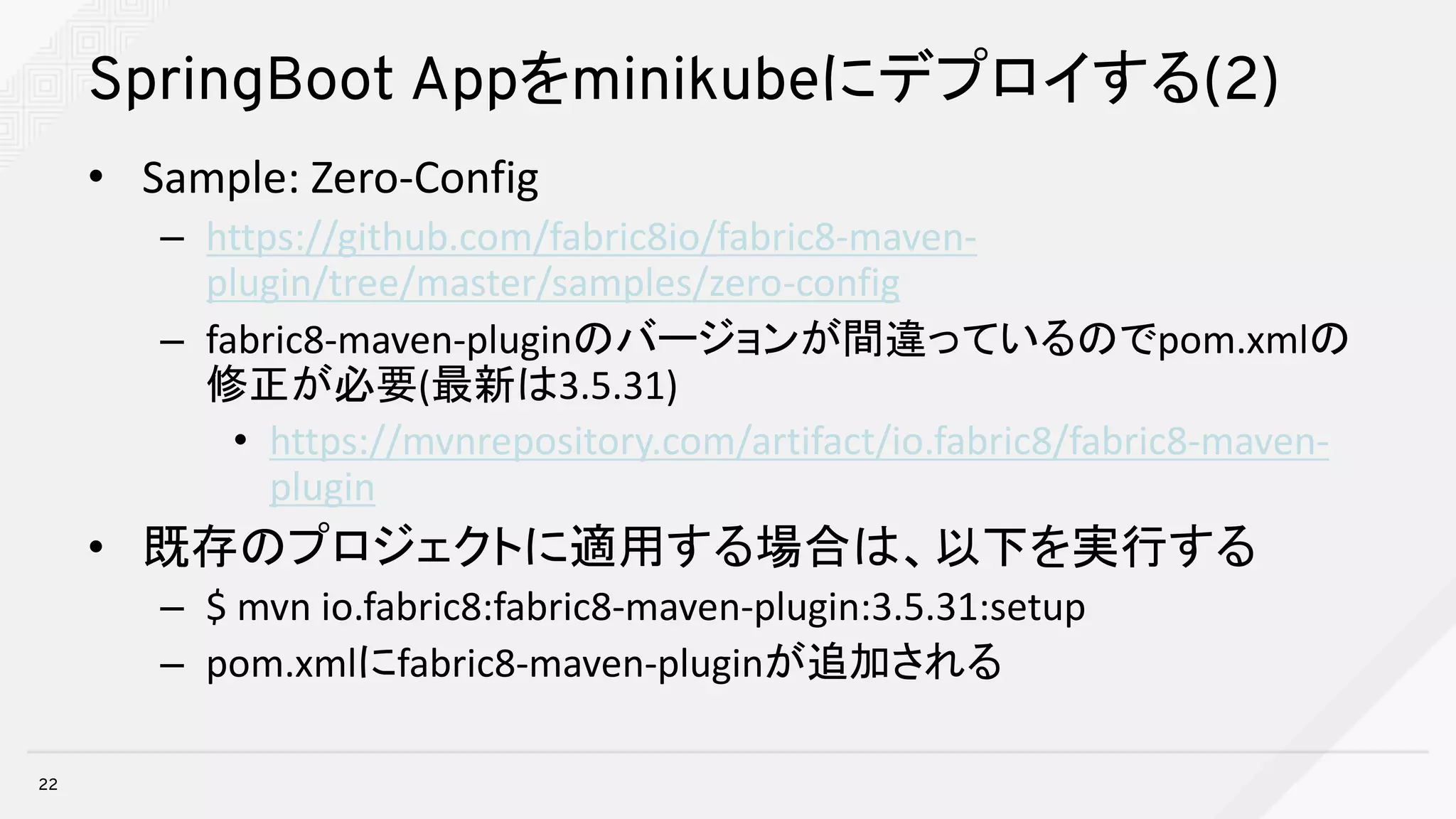 SpringBoot Appをminikubeにデプロイする(2)
• Sample:	Zero-Config
– https://github.com/fabric8io/fabric8-maven-
plugin/tree/master/samples/zero-config
– fabric8-maven-pluginのバージョンが間違っているのでpom.xmlの
修正が必要(最新は3.5.31)
• https://mvnrepository.com/artifact/io.fabric8/fabric8-maven-
plugin
• 既存のプロジェクトに適用する場合は、以下を実行する
– $	mvn io.fabric8:fabric8-maven-plugin:3.5.31:setup
– pom.xmlにfabric8-maven-pluginが追加される
22
 