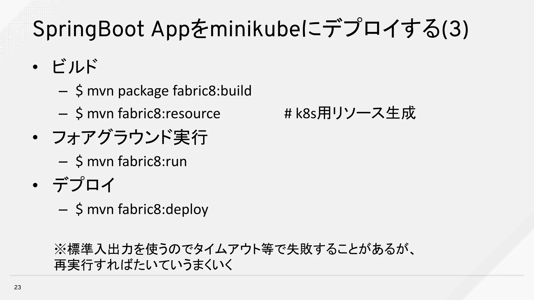 SpringBoot Appをminikubeにデプロイする(3)
• ビルド
– $	mvn package	fabric8:build
– $	mvn fabric8:resource																		#	k8s用リソース生成
• フォアグラウンド実行
– $	mvn fabric8:run
• デプロイ
– $	mvn fabric8:deploy
23
※標準入出力を使うのでタイムアウト等で失敗することがあるが、
再実行すればたいていうまくいく
 