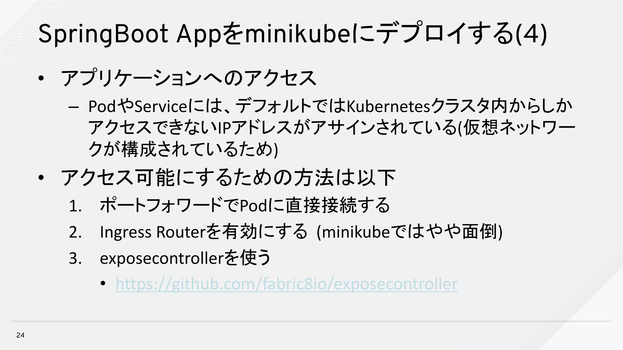 SpringBoot Appをminikubeにデプロイする(4)
• アプリケーションへのアクセス
– PodやServiceには、デフォルトではKubernetesクラスタ内からしか
アクセスできないIPアドレスがアサインされている(仮想ネットワー
クが構成されているため)
• アクセス可能にするための方法は以下
1. ポートフォワードでPodに直接接続する
2. Ingress	Routerを有効にする (minikubeではやや面倒)
3. exposecontrollerを使う
• https://github.com/fabric8io/exposecontroller
24
 