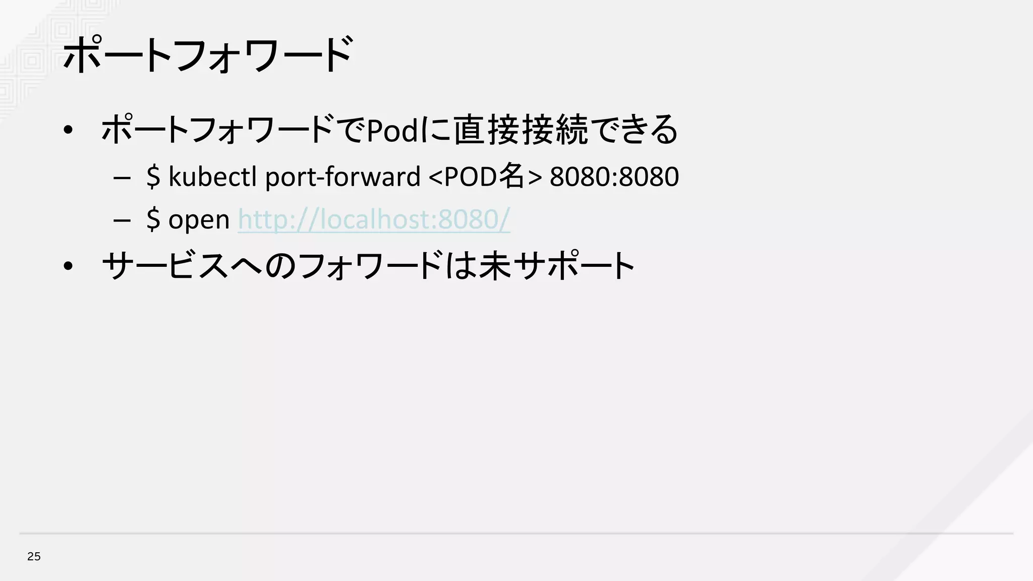 ポートフォワード
• ポートフォワードでPodに直接接続できる
– $	kubectl port-forward	<POD名>	8080:8080
– $	open	http://localhost:8080/
• サービスへのフォワードは未サポート
25
 