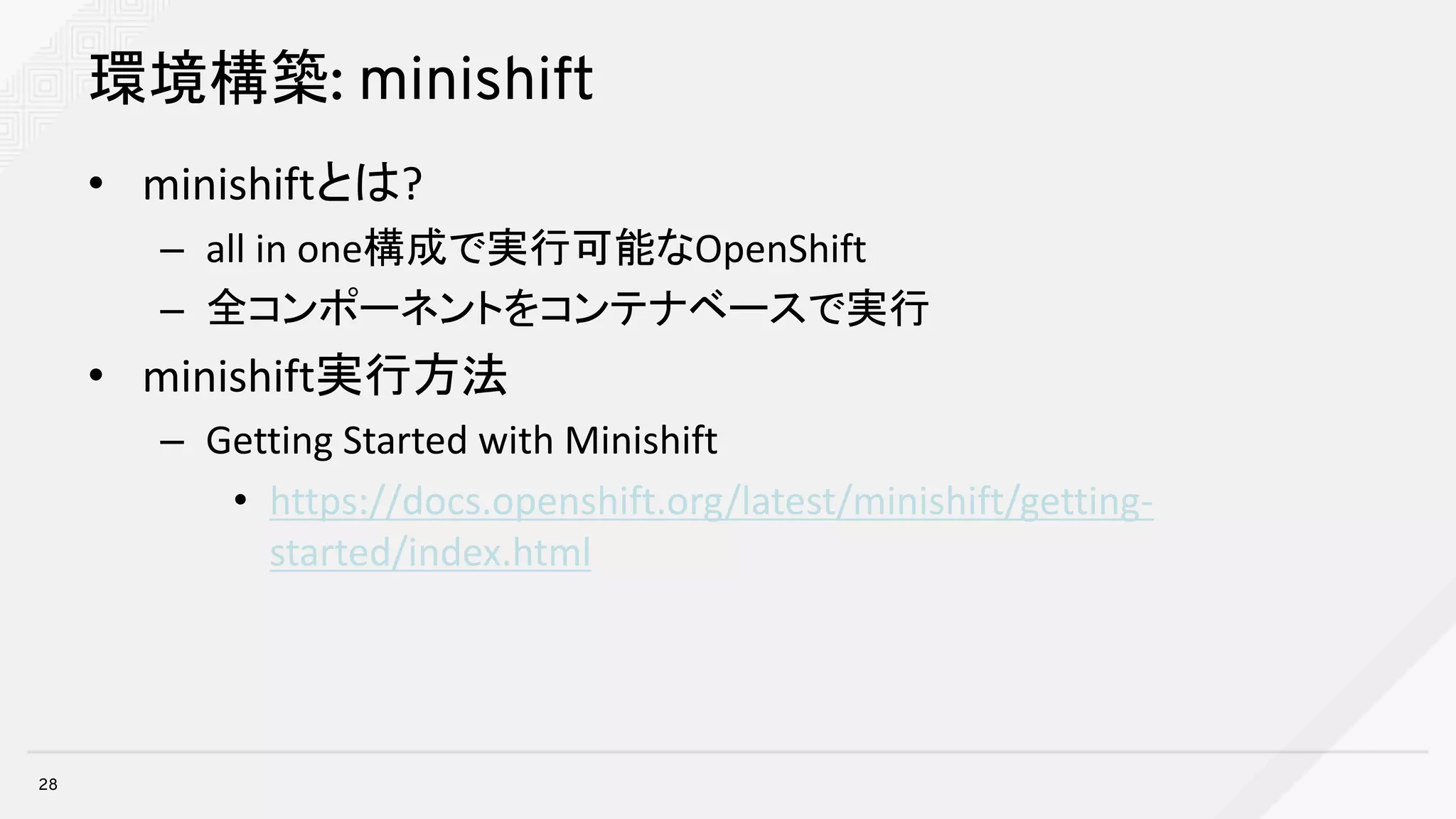 環境構築: minishift
• minishiftとは?
– all	in	one構成で実行可能なOpenShift
– 全コンポーネントをコンテナベースで実行
• minishift実行方法
– Getting	Started	with	Minishift
• https://docs.openshift.org/latest/minishift/getting-
started/index.html
28
 