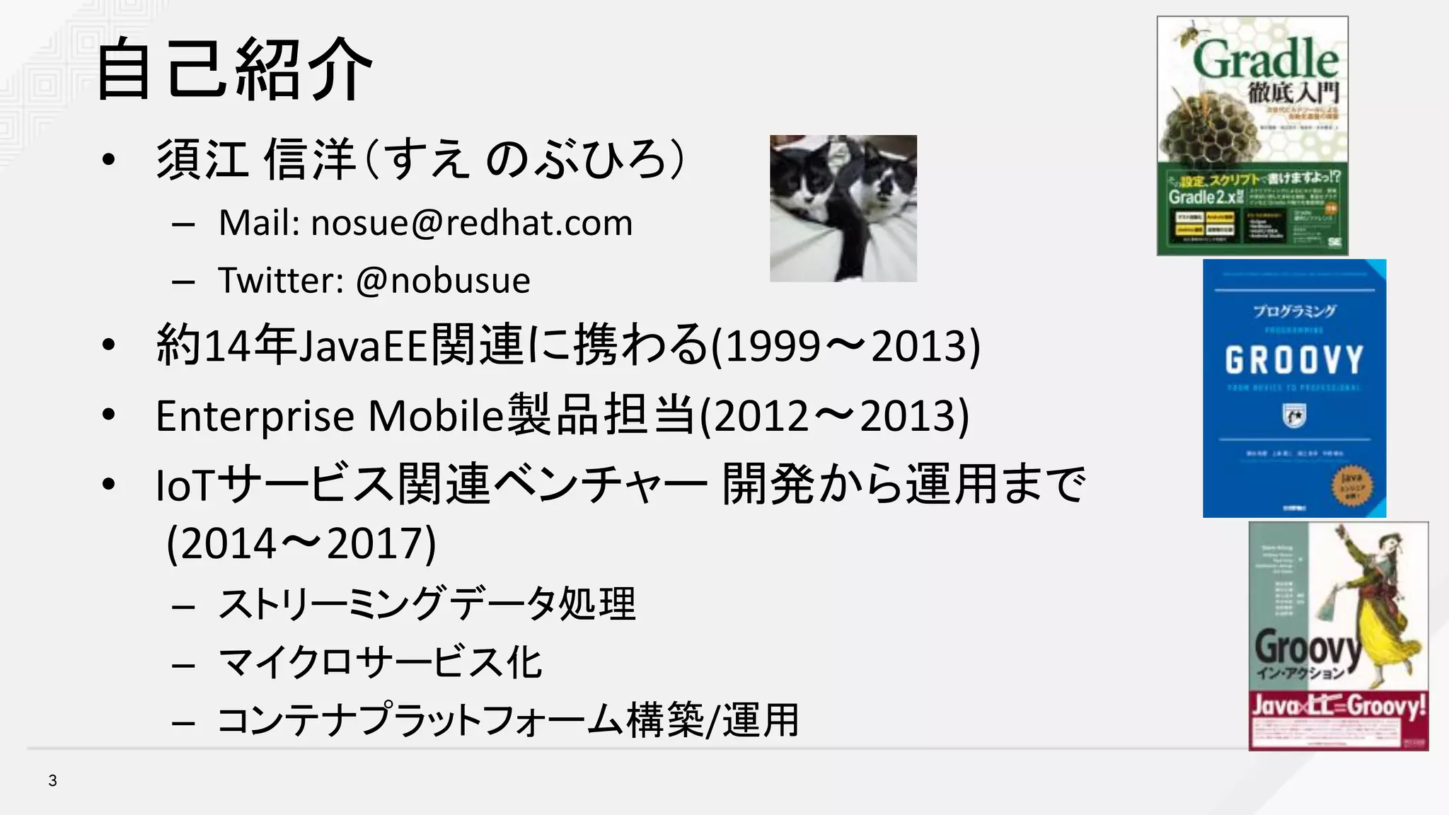 自己紹介
• 須江 信洋（すえ のぶひろ）
– Mail:	nosue@redhat.com
– Twitter:	@nobusue
• 約14年JavaEE関連に携わる(1999〜2013)
• Enterprise	Mobile製品担当(2012〜2013)
• IoTサービス関連ベンチャー 開発から運用まで
(2014〜2017)
– ストリーミングデータ処理
– マイクロサービス化
– コンテナプラットフォーム構築/運用
3
 