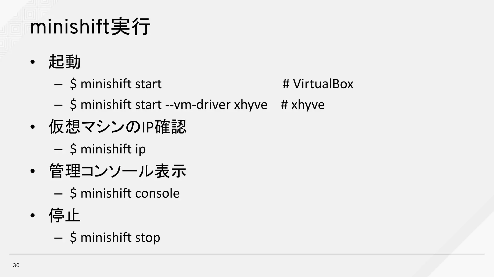minishift実行
• 起動
– $	minishift start		 #	VirtualBox
– $	minishift start	--vm-driver	xhyve #	xhyve
• 仮想マシンのIP確認
– $	minishift ip
• 管理コンソール表示
– $	minishift console
• 停止
– $	minishift stop
30
 