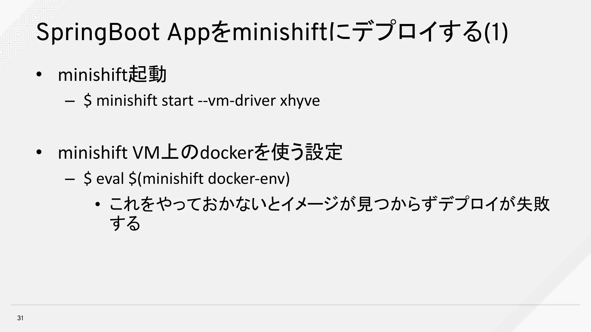 SpringBoot Appをminishiftにデプロイする(1)
• minishift起動
– $	minishift start	--vm-driver	xhyve
• minishift VM上のdockerを使う設定
– $	eval $(minishift docker-env)
• これをやっておかないとイメージが見つからずデプロイが失敗
する
31
 