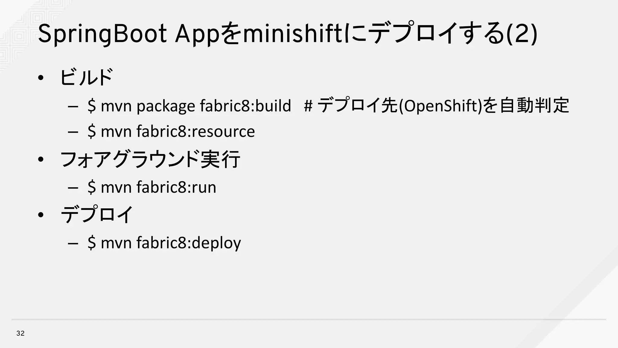 SpringBoot Appをminishiftにデプロイする(2)
• ビルド
– $	mvn package	fabric8:build			#	デプロイ先(OpenShift)を自動判定
– $	mvn fabric8:resource
• フォアグラウンド実行
– $	mvn fabric8:run
• デプロイ
– $	mvn fabric8:deploy
32
 