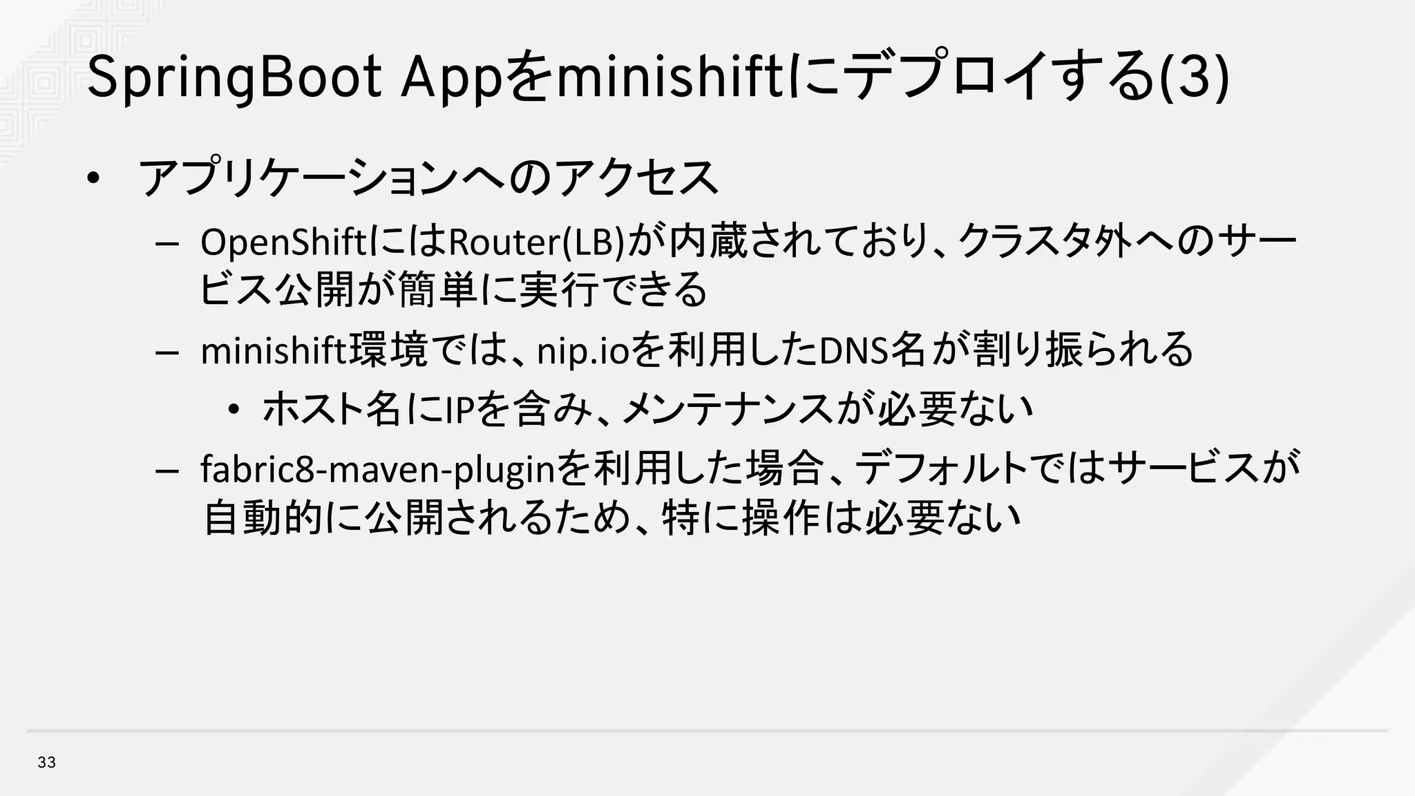 SpringBoot Appをminishiftにデプロイする(3)
• アプリケーションへのアクセス
– OpenShiftにはRouter(LB)が内蔵されており、クラスタ外へのサー
ビス公開が簡単に実行できる
– minishift環境では、nip.ioを利用したDNS名が割り振られる
• ホスト名にIPを含み、メンテナンスが必要ない
– fabric8-maven-pluginを利用した場合、デフォルトではサービスが
自動的に公開されるため、特に操作は必要ない
33
 