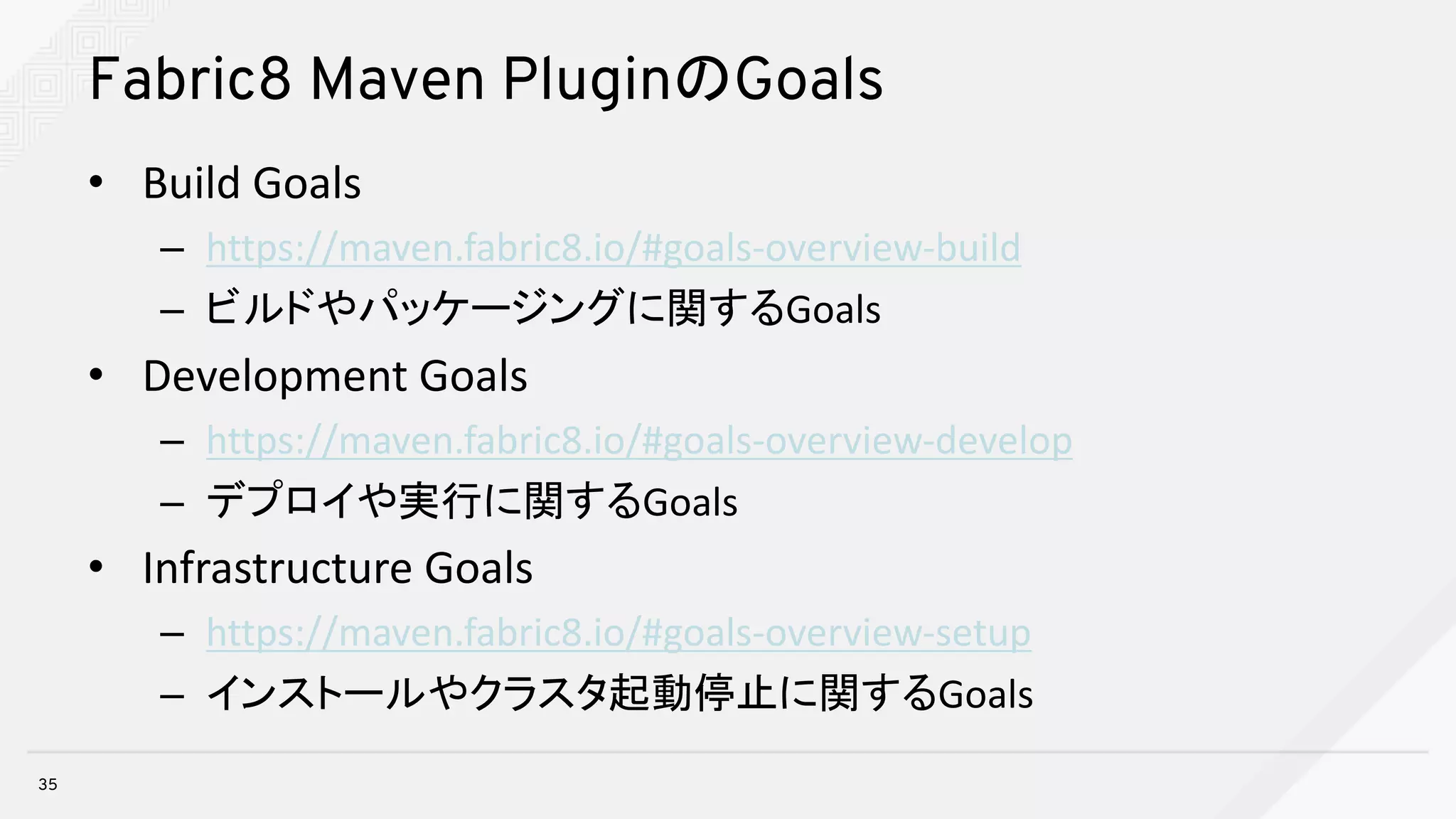 Fabric8 Maven PluginのGoals
• Build	Goals
– https://maven.fabric8.io/#goals-overview-build
– ビルドやパッケージングに関するGoals
• Development	Goals
– https://maven.fabric8.io/#goals-overview-develop
– デプロイや実行に関するGoals
• Infrastructure	Goals
– https://maven.fabric8.io/#goals-overview-setup
– インストールやクラスタ起動停止に関するGoals
35
 