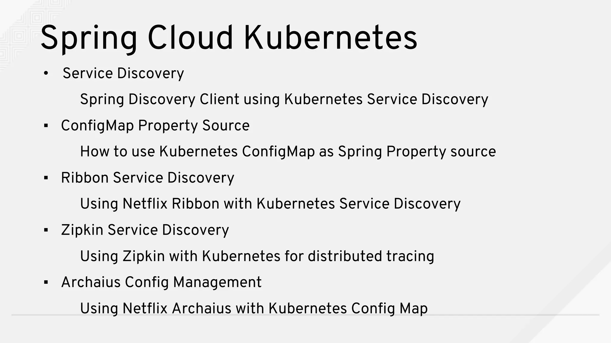• Service Discovery
Spring Discovery Client using Kubernetes Service Discovery
▪ ConfigMap Property Source
How to use Kubernetes ConfigMap as Spring Property source
▪ Ribbon Service Discovery
Using Netflix Ribbon with Kubernetes Service Discovery
▪ Zipkin Service Discovery
Using Zipkin with Kubernetes for distributed tracing
▪ Archaius Config Management
Using Netflix Archaius with Kubernetes Config Map
Spring Cloud Kubernetes
 