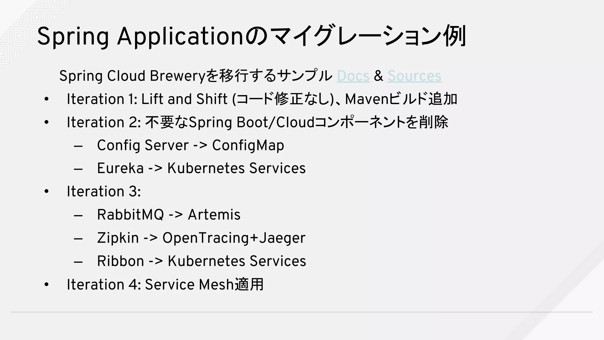 Spring Applicationのマイグレーション例
Spring Cloud Breweryを移行するサンプル Docs & Sources
• Iteration 1: Lift and Shift (コード修正なし)、Mavenビルド追加
• Iteration 2: 不要なSpring Boot/Cloudコンポーネントを削除
– Config Server -> ConfigMap
– Eureka -> Kubernetes Services
• Iteration 3:
– RabbitMQ -> Artemis
– Zipkin -> OpenTracing+Jaeger
– Ribbon -> Kubernetes Services
• Iteration 4: Service Mesh適用
 