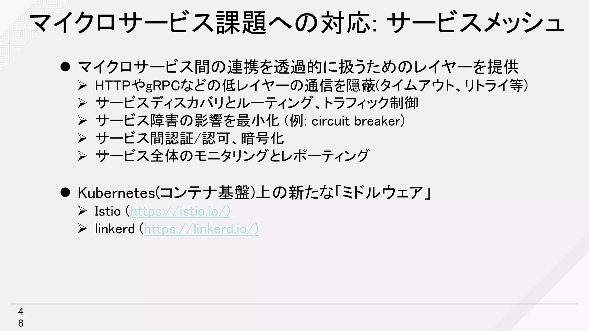 マイクロサービス課題への対応: サービスメッシュ
l マイクロサービス間の連携を透過的に扱うためのレイヤーを提供
Ø HTTPやgRPCなどの低レイヤーの通信を隠蔽(タイムアウト、リトライ等)
Ø サービスディスカバリとルーティング、トラフィック制御
Ø サービス障害の影響を最小化 (例: circuit breaker)
Ø サービス間認証/認可、暗号化
Ø サービス全体のモニタリングとレポーティング
l Kubernetes(コンテナ基盤)上の新たな「ミドルウェア」
Ø Istio (https://istio.io/)
Ø linkerd (https://linkerd.io/)
4
8
 