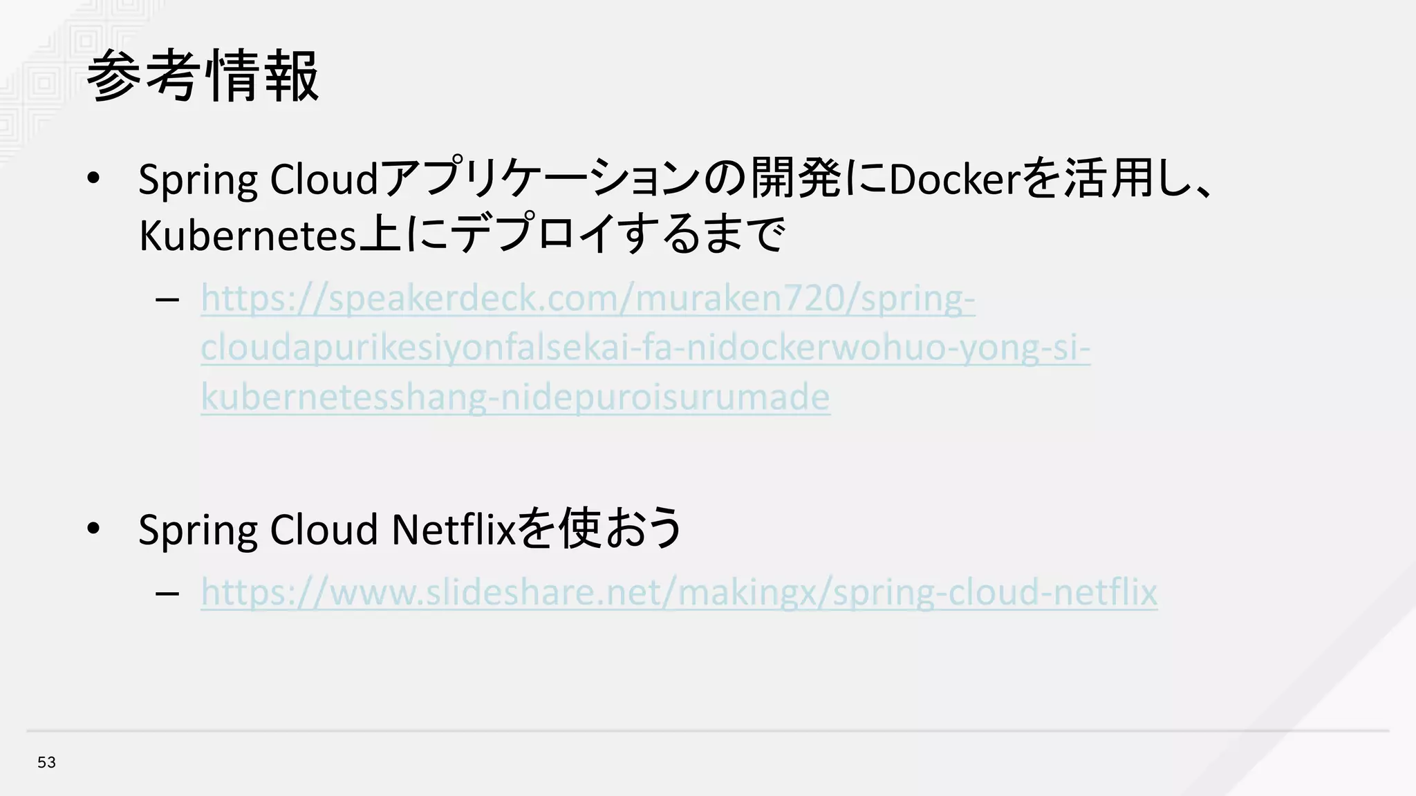 参考情報
• Spring	Cloudアプリケーションの開発にDockerを活用し、
Kubernetes上にデプロイするまで
– https://speakerdeck.com/muraken720/spring-
cloudapurikesiyonfalsekai-fa-nidockerwohuo-yong-si-
kubernetesshang-nidepuroisurumade
• Spring	Cloud	Netflixを使おう
– https://www.slideshare.net/makingx/spring-cloud-netflix
53
 