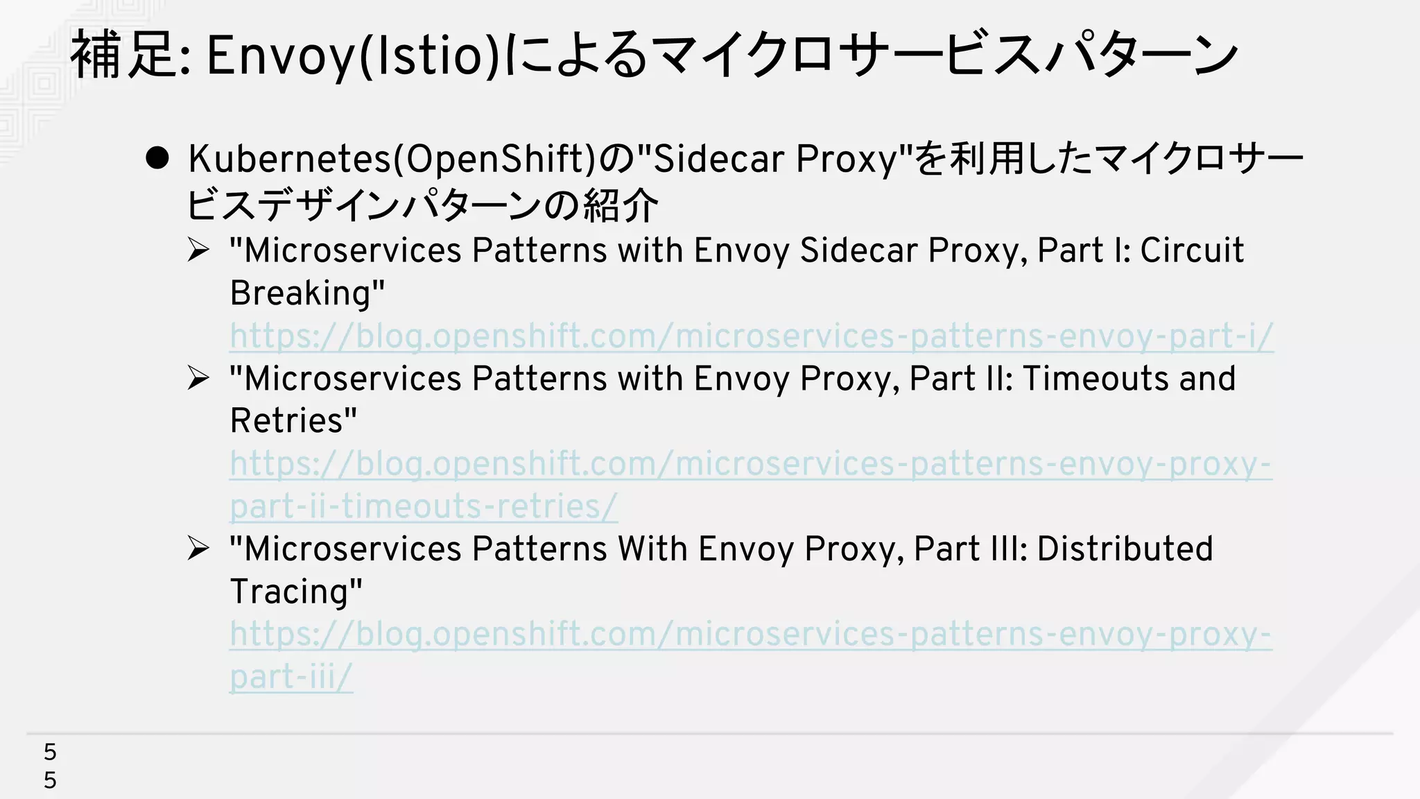 補足: Envoy(Istio)によるマイクロサービスパターン
l Kubernetes(OpenShift)の"Sidecar Proxy"を利用したマイクロサー
ビスデザインパターンの紹介
Ø "Microservices Patterns with Envoy Sidecar Proxy, Part I: Circuit
Breaking"
https://blog.openshift.com/microservices-patterns-envoy-part-i/
Ø "Microservices Patterns with Envoy Proxy, Part II: Timeouts and
Retries"
https://blog.openshift.com/microservices-patterns-envoy-proxy-
part-ii-timeouts-retries/
Ø "Microservices Patterns With Envoy Proxy, Part III: Distributed
Tracing"
https://blog.openshift.com/microservices-patterns-envoy-proxy-
part-iii/
5
5
 