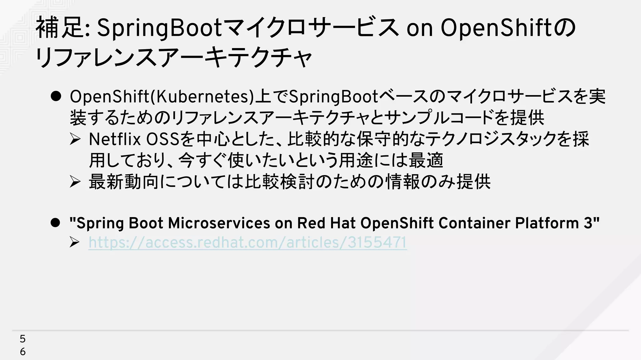 補足: SpringBootマイクロサービス on OpenShiftの
リファレンスアーキテクチャ
l OpenShift(Kubernetes)上でSpringBootベースのマイクロサービスを実
装するためのリファレンスアーキテクチャとサンプルコードを提供
Ø Netflix OSSを中心とした、比較的な保守的なテクノロジスタックを採
用しており、今すぐ使いたいという用途には最適
Ø 最新動向については比較検討のための情報のみ提供
l "Spring Boot Microservices on Red Hat OpenShift Container Platform 3"
Ø https://access.redhat.com/articles/3155471
5
6
 