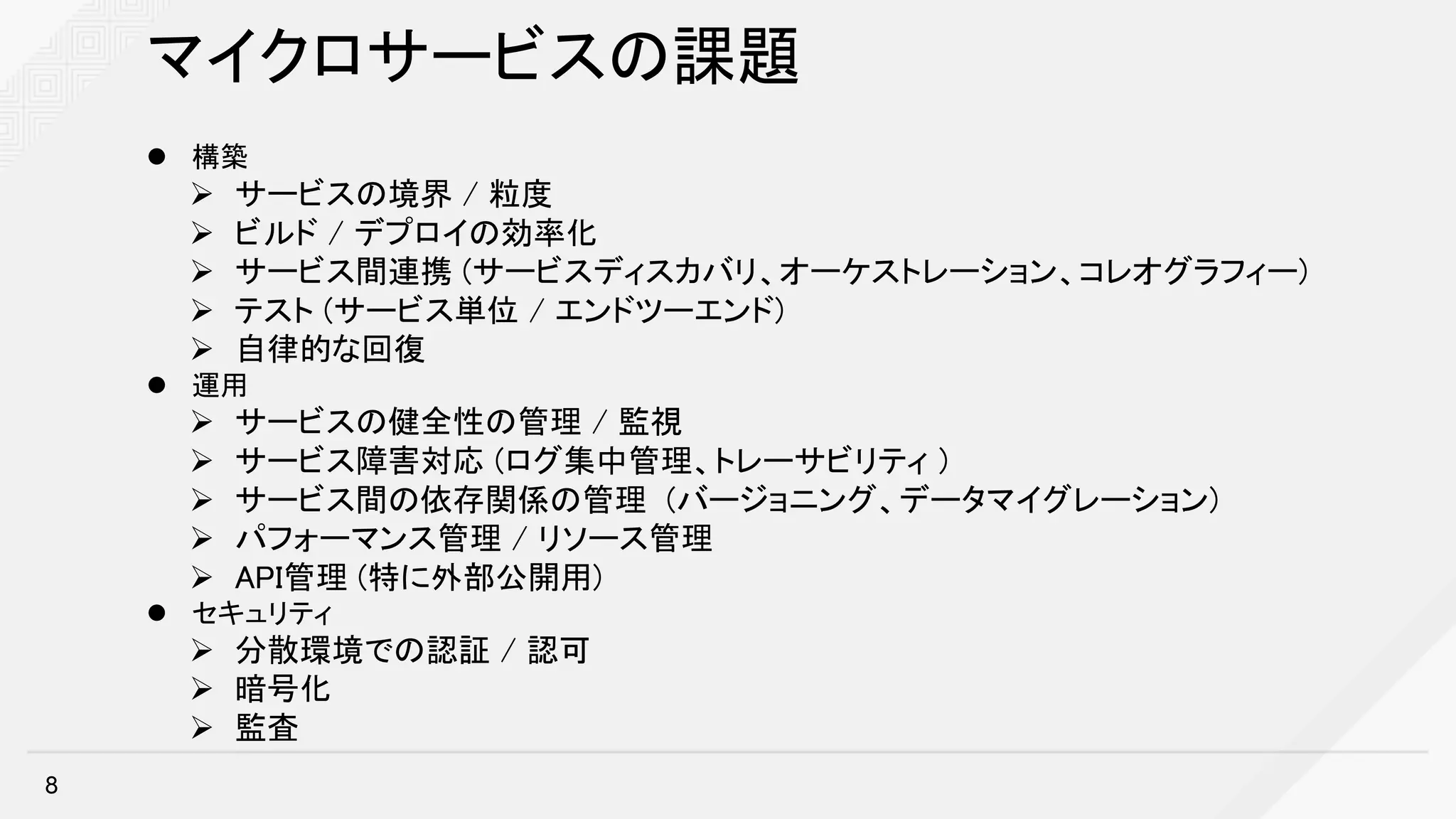 マイクロサービスの課題
l 構築
Ø サービスの境界 / 粒度
Ø ビルド / デプロイの効率化
Ø サービス間連携 (サービスディスカバリ、オーケストレーション、コレオグラフィー)
Ø テスト (サービス単位 / エンドツーエンド)
Ø 自律的な回復
l 運用
Ø サービスの健全性の管理 / 監視
Ø サービス障害対応 (ログ集中管理、トレーサビリティ )
Ø サービス間の依存関係の管理 (バージョニング、データマイグレーション)
Ø パフォーマンス管理 / リソース管理
Ø API管理 (特に外部公開用)
l セキュリティ
Ø 分散環境での認証 / 認可
Ø 暗号化
Ø 監査
8
 