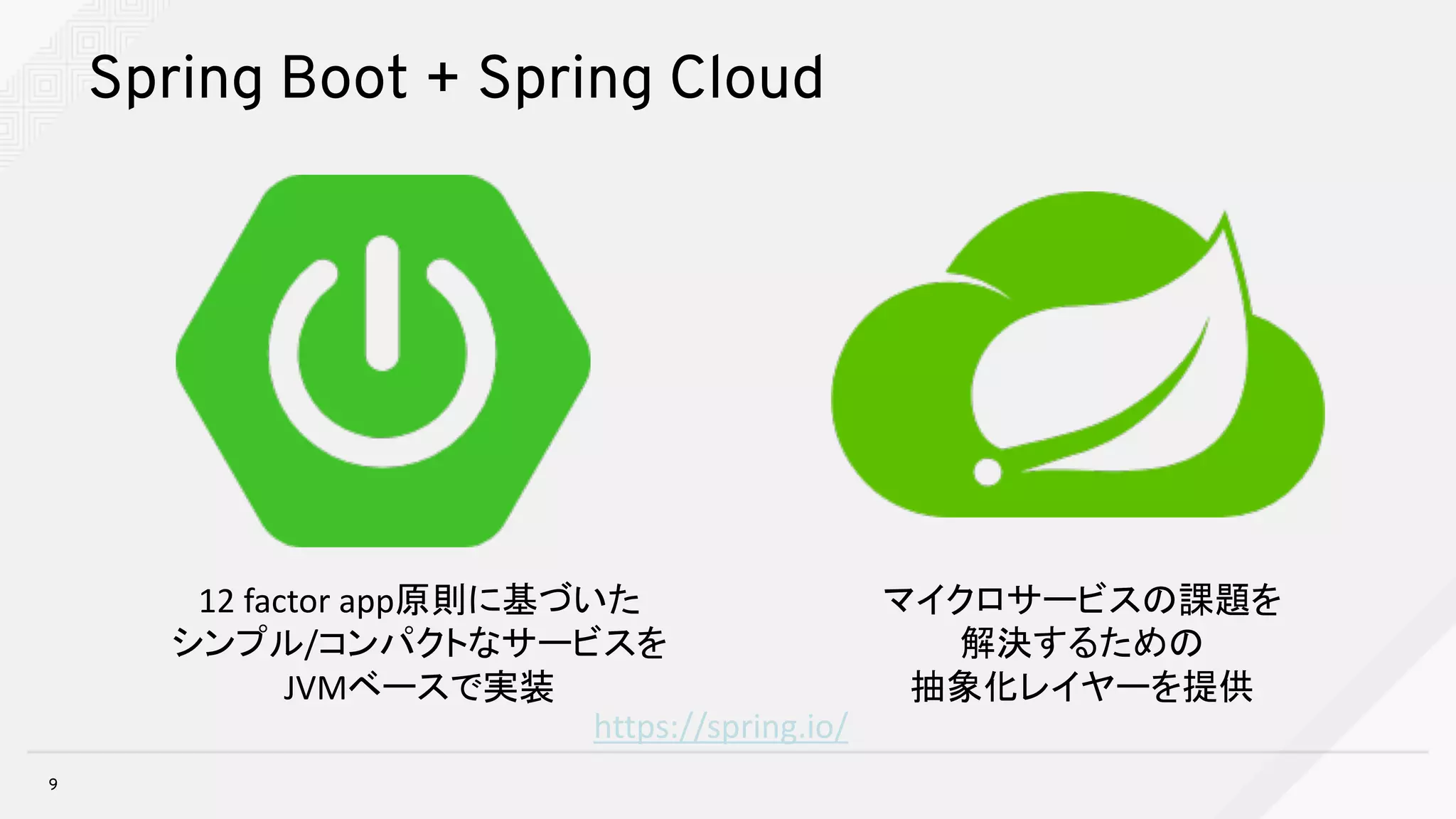 Spring Boot + Spring Cloud
9
https://spring.io/
12	factor	app原則に基づいた
シンプル/コンパクトなサービスを
JVMベースで実装
マイクロサービスの課題を
解決するための
抽象化レイヤーを提供
 