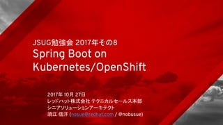 JSUG勉強会 2017年その8
Spring Boot on
Kubernetes/OpenShift
2017年 10月 27日
レッドハット株式会社 テクニカルセールス本部
シニアソリューションアーキテクト
須江 信洋 (nosue@redhat.com / @nobusue)
 
