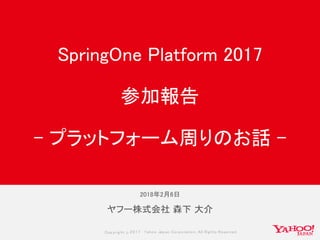 Copyrig ht © 2017 Yahoo Japan Corporation. All Rig hts Reserved.
ヤフー株式会社 森下 大介
SpringOne Platform 2017
参加報告
- プラットフォーム周りのお話 -
2018年2月6日
 