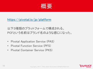 Copyrig ht © 2017 Yahoo Japan Corporation. All Rig hts Reserved.
概要
11
https://pivotal.io/jp/platform
以下３種類のプラットフォームで構成される。
PCFという名前はブランド名のような感じになった。
• Pivotal Application Service (PAS)
• Pivotal Function Service (PFS)
• Pivotal Container Service (PKS)
 