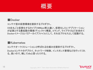 Copyrig ht © 2017 Yahoo Japan Corporation. All Rig hts Reserved.
概要
16
■Docker
コンテナ型の仮想環境を提供するプロダクト。
OSを丸ごと仮想化するタイプ(VMWare等)と違い、仮想化したいアプリケーション
が必要とする最低限の環境(ディレクトリ構造、コマンド、ライブラリなど)を含めて
Dockerイメージというアーカイブファイルにして、それをプロセスとして起動する。
■Kubernetes
コンテナオーケストレーションと呼ばれる仕組みを提供するプロダクト。
Dockerコンテナのデプロイ、ネットワーク制御、インスタンス管理などを行ってくれ
る。長いので、略してk8sと言ったりする。
 