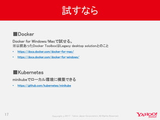 Copyrig ht © 2017 Yahoo Japan Corporation. All Rig hts Reserved.
試すなら
17
■Docker
Docker for Windows/Macで試せる。
※以前あったDocker ToolboxはLegacy desktop solutionとのこと
• https://docs.docker.com/docker-for-mac/
• https://docs.docker.com/docker-for-windows/
■Kubernetes
minikubeでローカル環境に構築できる
• https://github.com/kubernetes/minikube
 