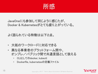 Copyrig ht © 2017 Yahoo Japan Corporation. All Rig hts Reserved.
所感
19
JavaOneにも参加して同じように感じたが、
Docker & Kubernetesがとても盛り上がっている。
よく語られている特徴は以下２点。
• 大抵のワークロードに対応できる
• 異なる事業者のプラットフォーム間や、
オンプレ／パブリック間で共通言語として扱える
• CLIとしてのdocker, kubectl
• Dockerfile, kubernetesの定義ファイル
 