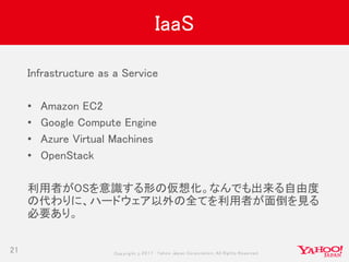 Copyrig ht © 2017 Yahoo Japan Corporation. All Rig hts Reserved.
IaaS
21
Infrastructure as a Service
• Amazon EC2
• Google Compute Engine
• Azure Virtual Machines
• OpenStack
利用者がOSを意識する形の仮想化。なんでも出来る自由度
の代わりに、ハードウェア以外の全てを利用者が面倒を見る
必要あり。
 