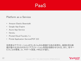 Copyrig ht © 2017 Yahoo Japan Corporation. All Rig hts Reserved.
PaaS
22
Platform as a Service
• Amazon Elastic Beanstalk
• Google App Engine
• Azure App Service
• Heroku
• Pivotal Cloud Foundry 1.x
• Pivital Application Service(PCF 2.0)
利用者はアプリケーションのランタイムのみ意識する形の仮想化。面倒を見る範
囲が極小化される代わりにアプリケーション形態を強要させられる。また、各サー
ビスごとの環境、cli、サポート言語、FWなどが違う。
 