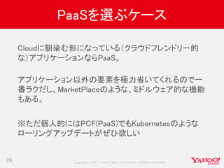 Copyrig ht © 2017 Yahoo Japan Corporation. All Rig hts Reserved.
PaaSを選ぶケース
26
Cloudに馴染む形になっている（クラウドフレンドリー的
な）アプリケーションならPaaS。
アプリケーション以外の要素を極力省いてくれるので一
番ラクだし、MarketPlaceのような、ミドルウェア的な機能
もある。
※ただ個人的にはPCF(PaaS)でもKubernetesのような
ローリングアップデートがぜひ欲しい
 