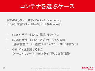 Copyrig ht © 2017 Yahoo Japan Corporation. All Rig hts Reserved.
コンテナを選ぶケース
27
以下のようなケースならDocker&Kubernetes。
※ただし学習コストはPaaSよりは多少かかる。
• PaaSがサポートしない言語、ランタイム
• PaaSがサポートしないアプリケーション形態
（非常駐型バッチ、複数プロセスで１デプロイ単位など）
• OSレイヤを意識するもの
（ローカルリソース、nativeライブラリなどを利用）
 