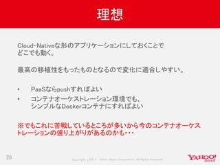 Copyrig ht © 2017 Yahoo Japan Corporation. All Rig hts Reserved.
理想
28
Cloud-Nativeな形のアプリケーションにしておくことで
どこでも動く。
最高の移植性をもったものとなるので変化に適合しやすい。
• PaaSならpushすればよい
• コンテナオーケストレーション環境でも、
シンプルなDockerコンテナにすればよい
※でもこれに苦戦しているところが多いから今のコンテナオーケス
トレーションの盛り上がりがあるのかも・・・
 