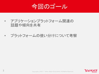 Copyrig ht © 2017 Yahoo Japan Corporation. All Rig hts Reserved.
今回のゴール
3
• アプリケーションプラットフォーム関連の
話題や傾向を共有
• プラットフォームの使い分けについて考察
 
