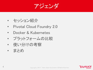 Copyrig ht © 2017 Yahoo Japan Corporation. All Rig hts Reserved.
アジェンダ
4
• セッション紹介
• Pivotal Cloud Foundry 2.0
• Docker & Kubernetes
• プラットフォームの比較
• 使い分けの考察
• まとめ
 