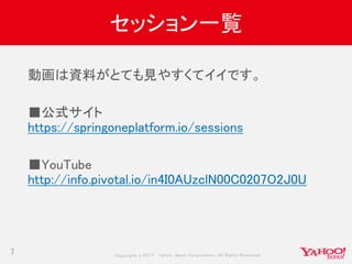 Copyrig ht © 2017 Yahoo Japan Corporation. All Rig hts Reserved.
セッション一覧
7
動画は資料がとても見やすくてイイです。
■公式サイト
https://springoneplatform.io/sessions
■YouTube
http://info.pivotal.io/in4I0AUzclN00C0207O2J0U
 
