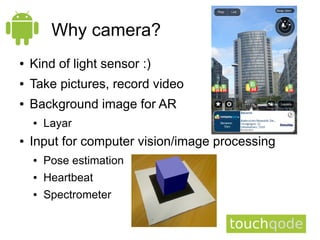 Why camera?
●   Kind of light sensor :)
●   Take pictures, record video
●   Background image for AR
    ●   Layar
●   Input for computer vision/image processing
    ●   Pose estimation
    ●   Heartbeat
    ●   Spectrometer
 