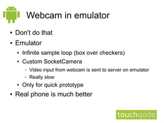 Webcam in emulator
●   Don't do that
●   Emulator
    ●   Infinite sample loop (box over checkers)
    ●   Custom SocketCamera
        –   Video input from webcam is sent to server on emulator
        –   Really slow
    ●   Only for quick prototype
●   Real phone is much better
 