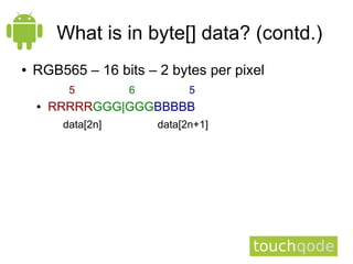What is in byte[] data? (contd.)
●   RGB565 – 16 bits – 2 bytes per pixel
          5         6         5
    ●   RRRRRGGG|GGGBBBBB
         data[2n]       data[2n+1]
 
