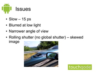 Issues
●   Slow – 15 ps
●   Blurred at low light
●   Narrower angle of view
●   Rolling shutter (no global shutter) – skewed
    image
 