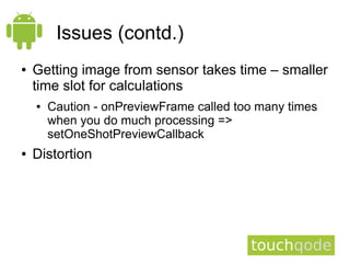 Issues (contd.)
●   Getting image from sensor takes time – smaller
    time slot for calculations
    ●   Caution - onPreviewFrame called too many times
        when you do much processing =>
        setOneShotPreviewCallback
●   Distortion
 