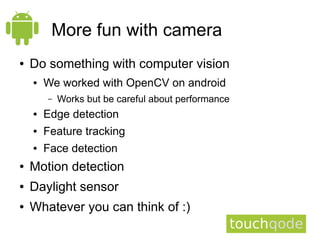 More fun with camera
●   Do something with computer vision
    ●   We worked with OpenCV on android
        –   Works but be careful about performance
    ●   Edge detection
    ●   Feature tracking
    ●   Face detection
●   Motion detection
●   Daylight sensor
●   Whatever you can think of :)
 