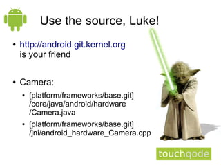 Use the source, Luke!
●   http://android.git.kernel.org
    is your friend

●   Camera:
    ●   [platform/frameworks/base.git]
        /core/java/android/hardware
        /Camera.java
    ●   [platform/frameworks/base.git]
        /jni/android_hardware_Camera.cpp
 