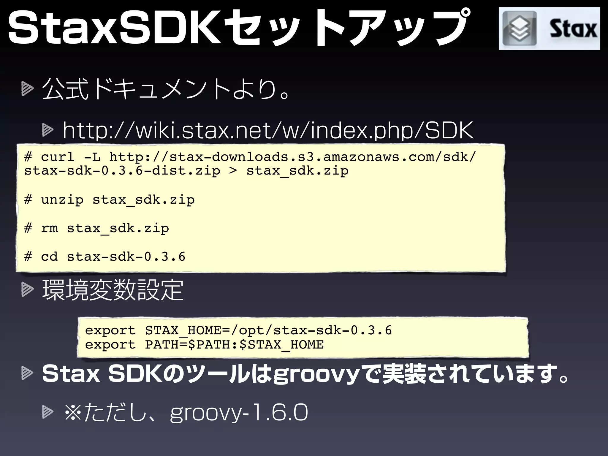 # curl -L http://stax-downloads.s3.amazonaws.com/sdk/
stax-sdk-0.3.6-dist.zip > stax_sdk.zip

# unzip stax_sdk.zip

# rm stax_sdk.zip

# cd stax-sdk-0.3.6




       export STAX_HOME=/opt/stax-sdk-0.3.6
       export PATH=$PATH:$STAX_HOME
 