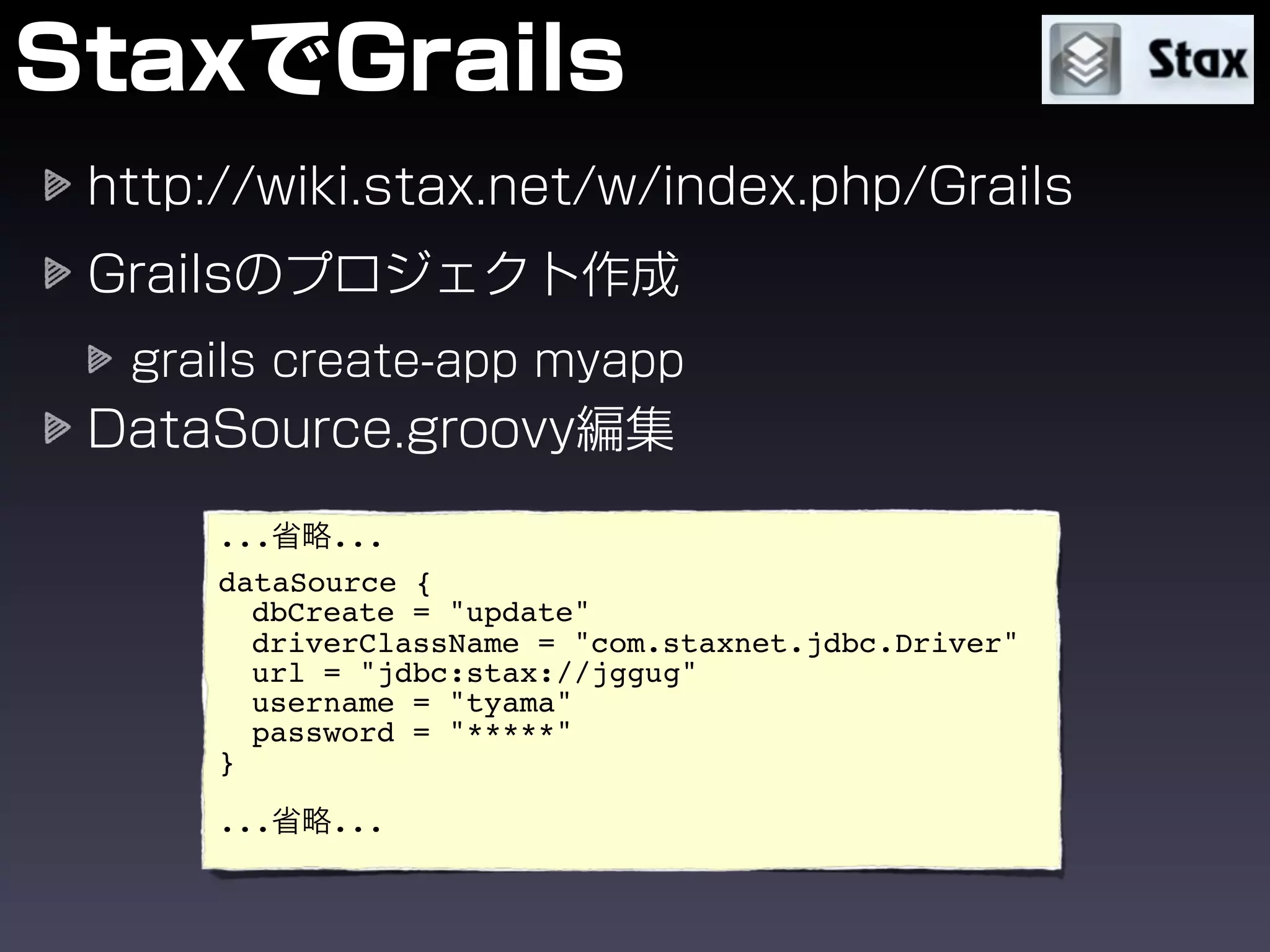 ...   ...
dataSource {
  dbCreate = "update"
  driverClassName = "com.staxnet.jdbc.Driver"
  url = "jdbc:stax://jggug"
  username = "tyama"
  password = "*****"
}

...   ...
 