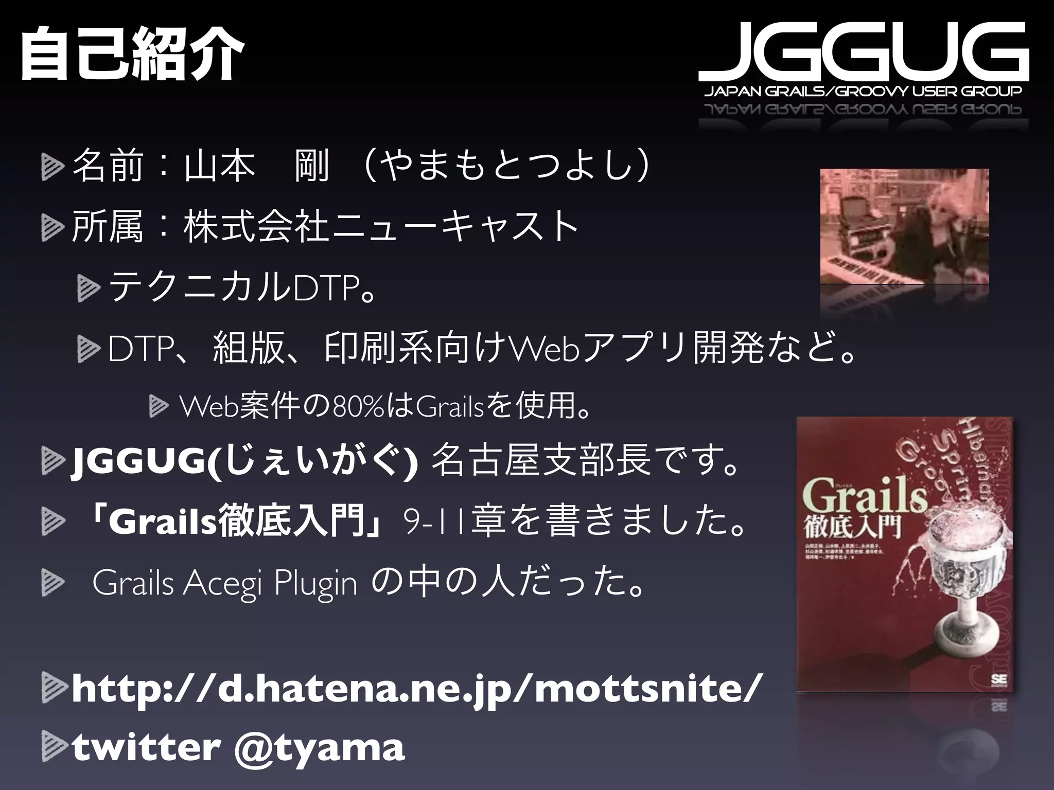 JGGUG
                                      japan grails/groovy user group




              DTP
 DTP                            Web
       Web       80%   Grails
JGGUG(                 )
 Grails                9-11
Grails Acegi Plugin

http://d.hatena.ne.jp/mottsnite/
twitter @tyama
 