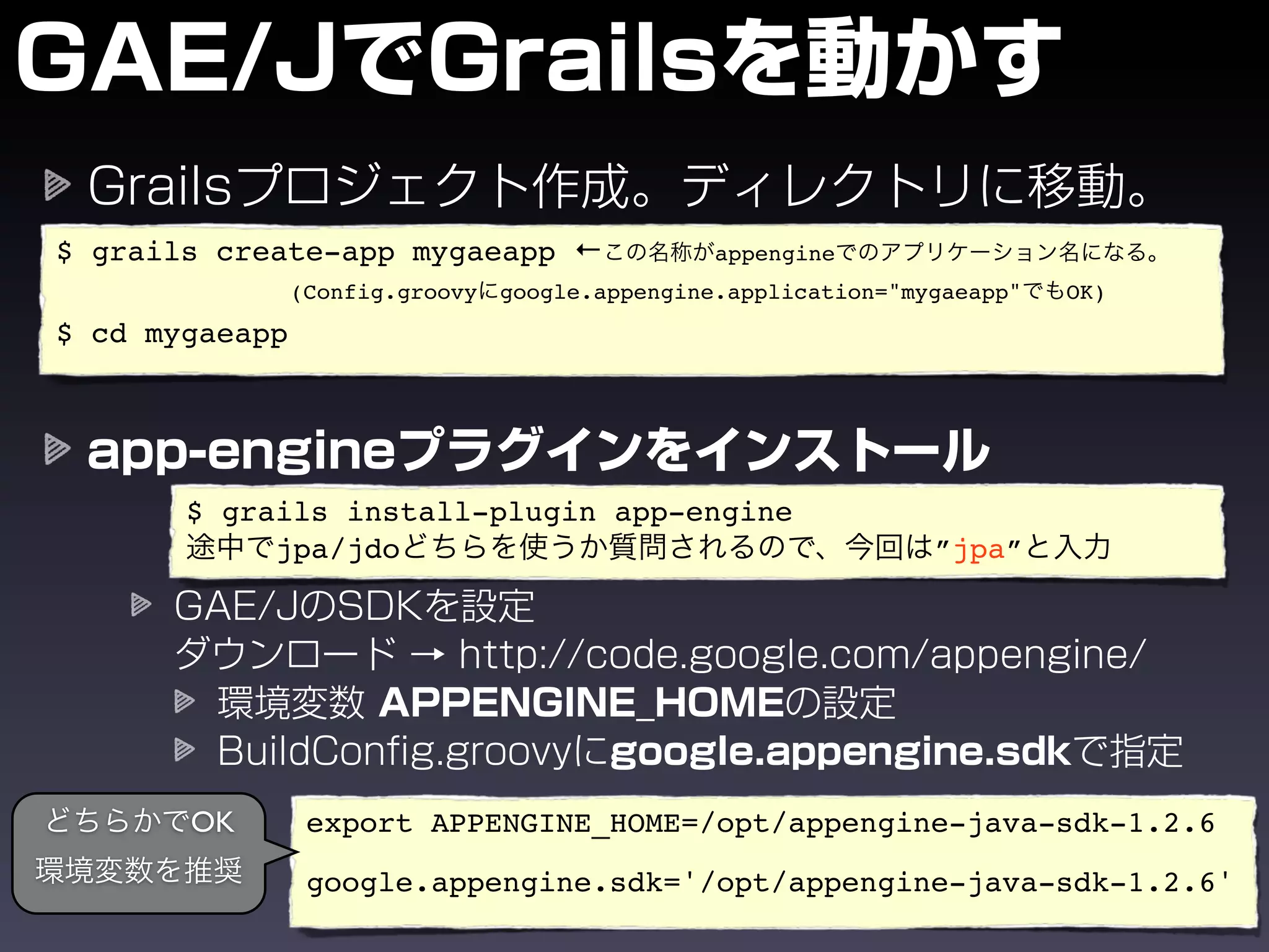 $ grails create-app mygaeapp ←                   appengine
                (Config.groovy   google.appengine.application="mygaeapp"   OK)
$ cd mygaeapp




       $ grails install-plugin app-engine
            jpa/jdo                                              ”jpa”




       OK        export APPENGINE_HOME=/opt/appengine-java-sdk-1.2.6

                 google.appengine.sdk='/opt/appengine-java-sdk-1.2.6'
 