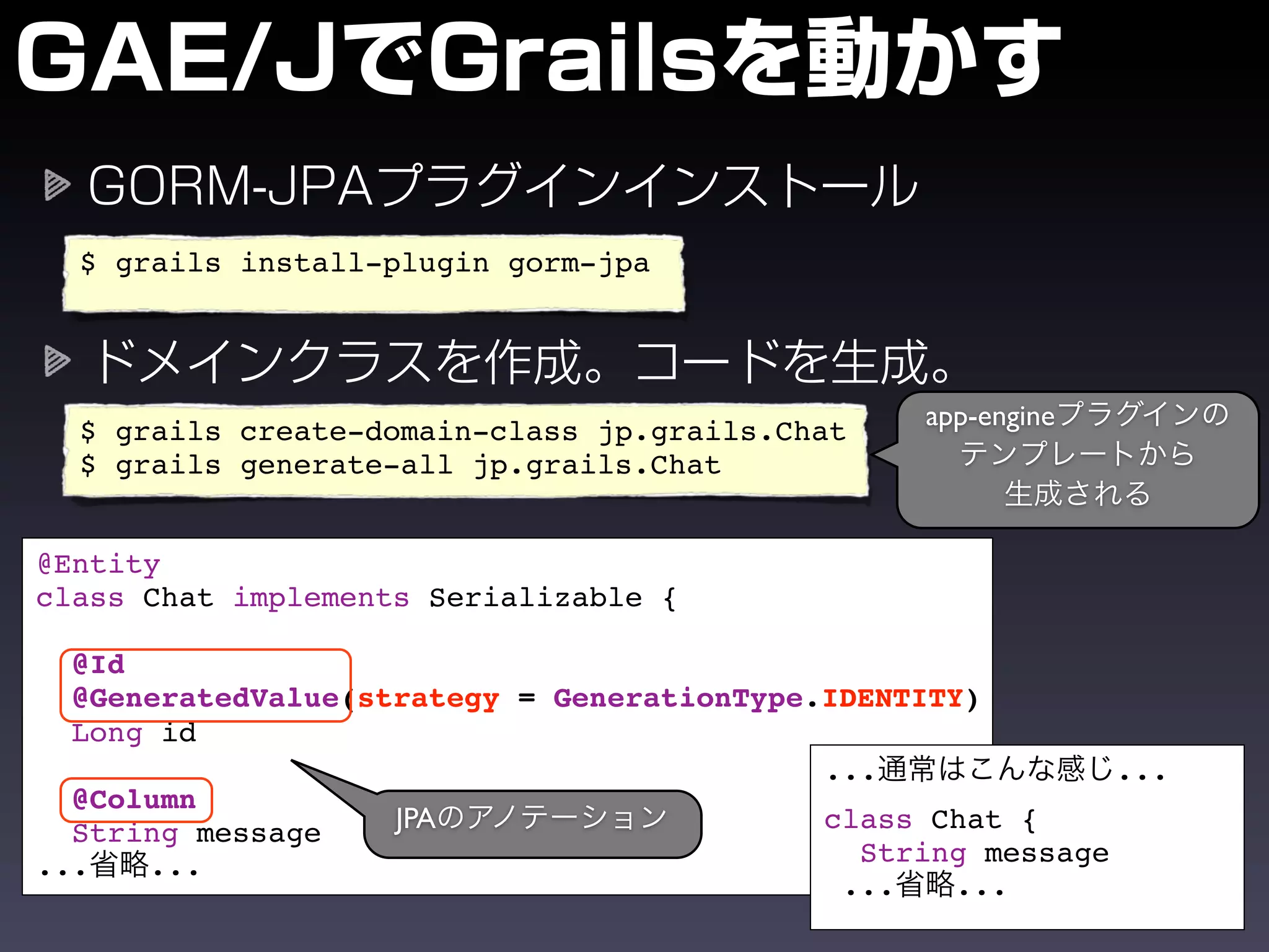 $ grails install-plugin gorm-jpa




                                                  app-engine
  $ grails create-domain-class jp.grails.Chat
  $ grails generate-all jp.grails.Chat


@Entity
class Chat implements Serializable {

  @Id
  @GeneratedValue(strategy = GenerationType.IDENTITY)
  Long id
                                            ...              ...
  @Column
  String message    JPA                     class Chat {
...   ...                                     String message
                                             ...   ...
 