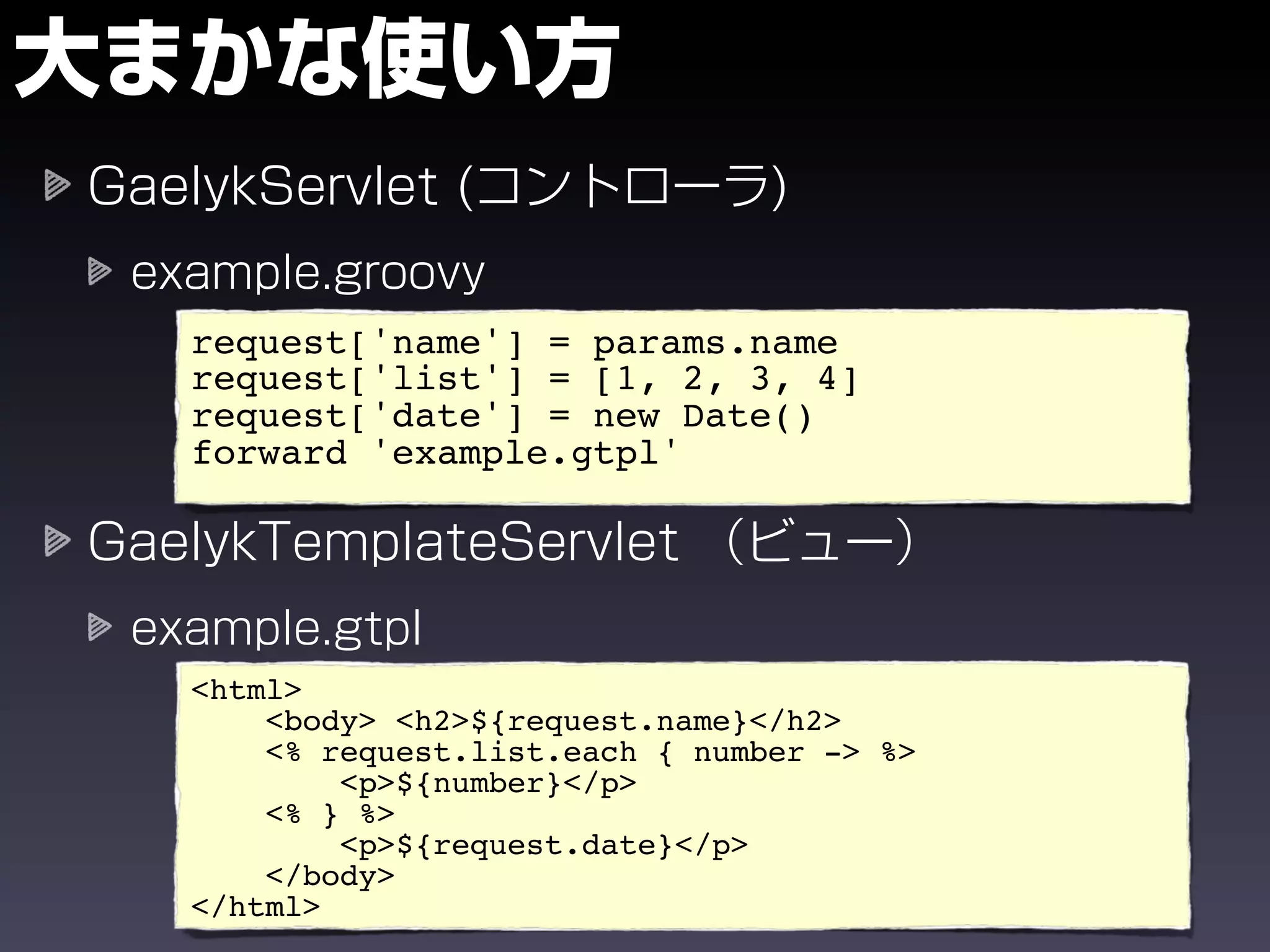 request['name'] = params.name
request['list'] = [1, 2, 3, 4]
request['date'] = new Date()
forward 'example.gtpl'




<html>
    <body> <h2>${request.name}</h2>
    <% request.list.each { number -> %>
        <p>${number}</p>
    <% } %>
        <p>${request.date}</p>
    </body>
</html>
 