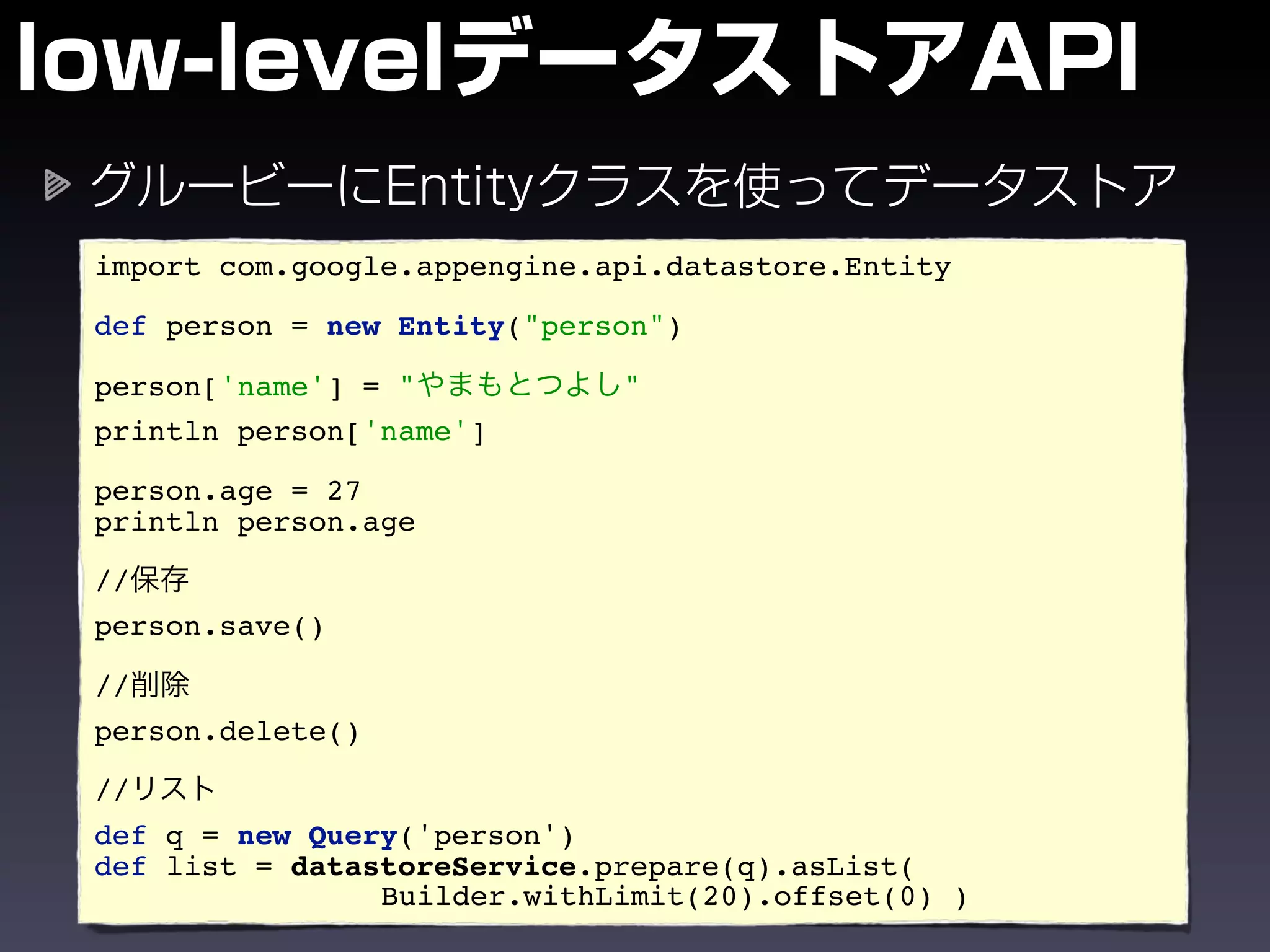 import com.google.appengine.api.datastore.Entity

def person = new Entity("person")

person['name'] = "           "
println person['name']

person.age = 27
println person.age

//
person.save()

//
person.delete()

//
def q = new Query('person')
def list = datastoreService.prepare(q).asList(
                Builder.withLimit(20).offset(0) )
 
